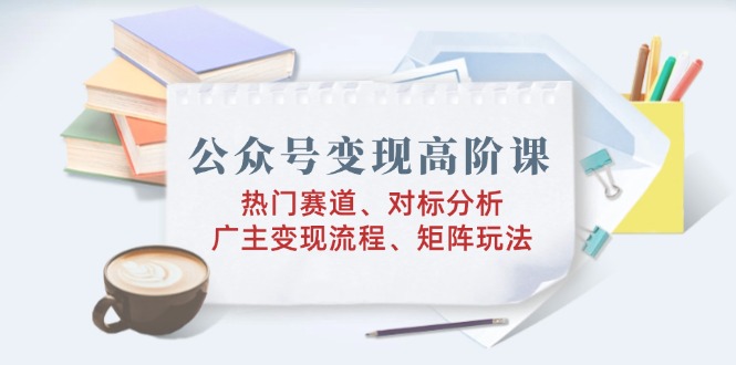 （14177期）公众号变现高阶课：热门赛道、对标分析、广告主变现流程、矩阵玩法-慕云辰风博客