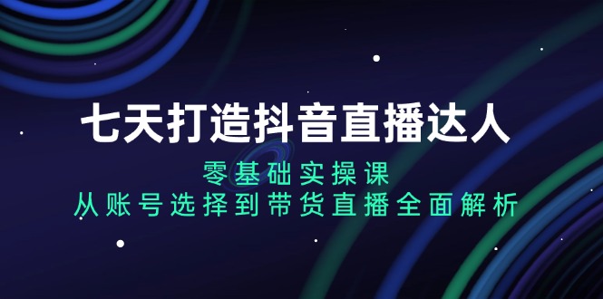 （13430期）七天打造抖音直播达人：零基础实操课，从账号选择到带货直播全面解析-慕云辰风博客