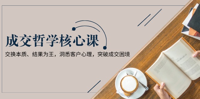 （13932期）成交哲学课，交换本质、结果为王，洞悉客户心理，突破成交困境-辰风资源站