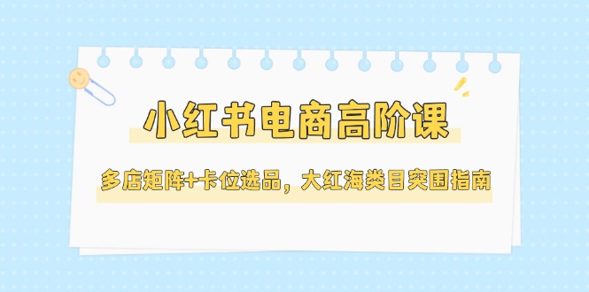 （14940期）小红书电商高阶课，多店矩阵+卡位选品，大红海类目突围指南（更新5月）-辰风资源站