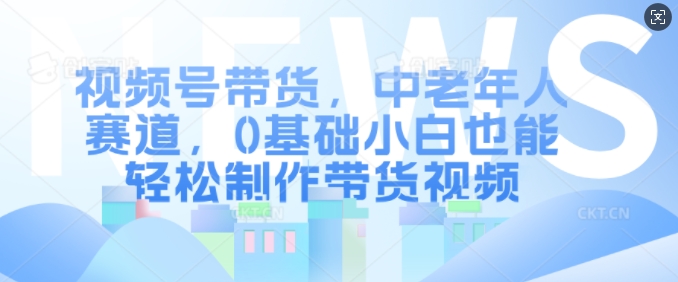 视频号带货，中老年人赛道，0基础小白也能轻松制作带货视频-慕云辰风博客