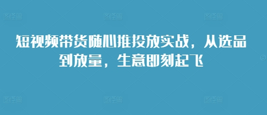 短视频带货随心推投放实战，从选品到放量，生意即刻起飞-慕云辰风博客