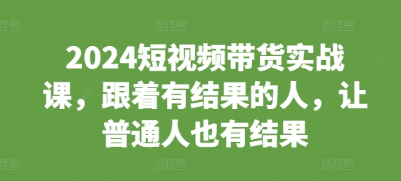 2024短视频带货实战课，跟着有结果的人，让普通人也有结果-慕云辰风博客