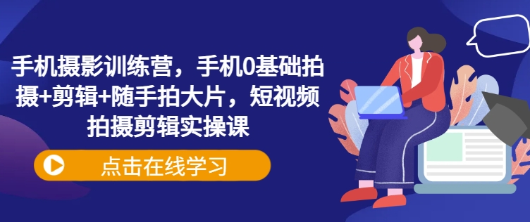 手机摄影训练营，手机0基础拍摄+剪辑+随手拍大片，短视频拍摄剪辑实操课-慕云辰风博客