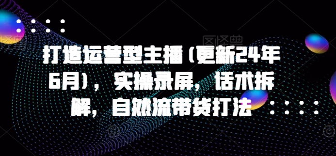 打造运营型主播(更新24年11月)，实操录屏，话术拆解，自然流带货打法-慕云辰风博客