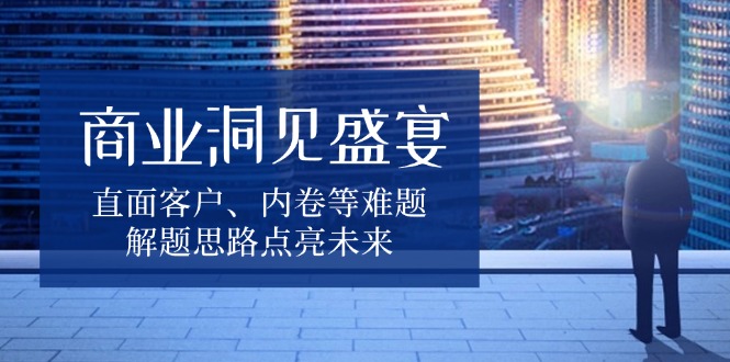 （13845期）商业洞见盛宴，直面客户、内卷等难题，解题思路点亮未来-慕云辰风博客