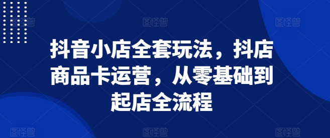 抖音小店全套玩法，抖店商品卡运营，从零基础到起店全流程-慕云辰风博客