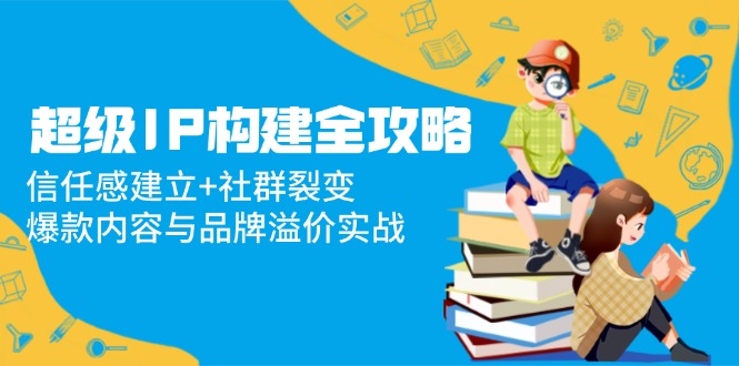 （14747期）超级IP构建全攻略：信任感建立+社群裂变，爆款内容与品牌溢价实战-辰风资源站