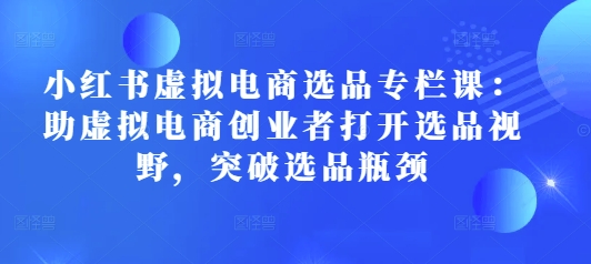 小红书虚拟电商选品专栏课：助虚拟电商创业者打开选品视野，突破选品瓶颈-慕云辰风博客