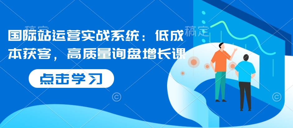 国际站运营实战系统：低成本获客，高质量询盘增长课-慕云辰风博客