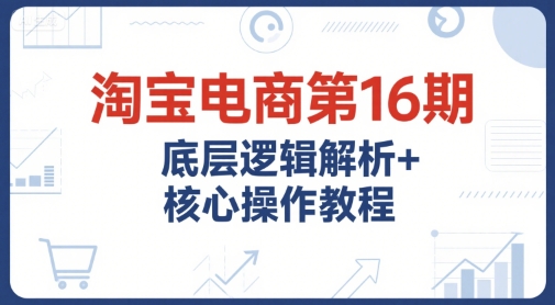 淘宝电商第16期，底层逻辑解析+核心操作教程，运营、推广提升能力的必学课程+配套资料-辰风资源站