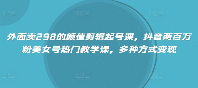 外面卖298的颜值剪辑起号课，抖音两百万粉美女号热门教学课，多种方式变现-慕云辰风博客