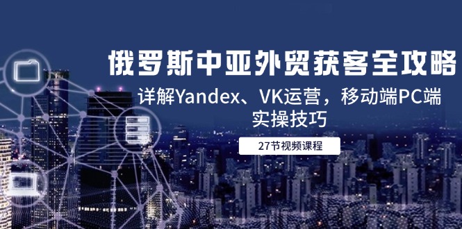 （14959期）俄罗斯中亚外贸获客全攻略，详解Yandex、VK运营，移动端PC端实操技巧-辰风资源站