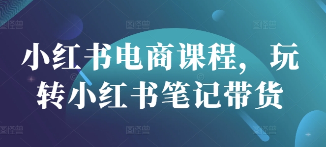 小红书电商课程，玩转小红书笔记带货-慕云辰风博客