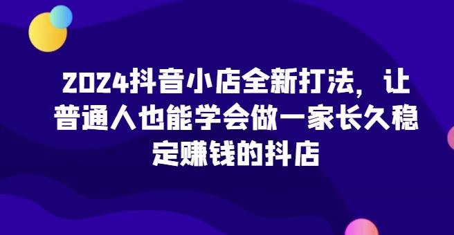 2024抖音小店全新打法，让普通人也能学会做一家长久稳定赚钱的抖店（更新）-慕云辰风博客