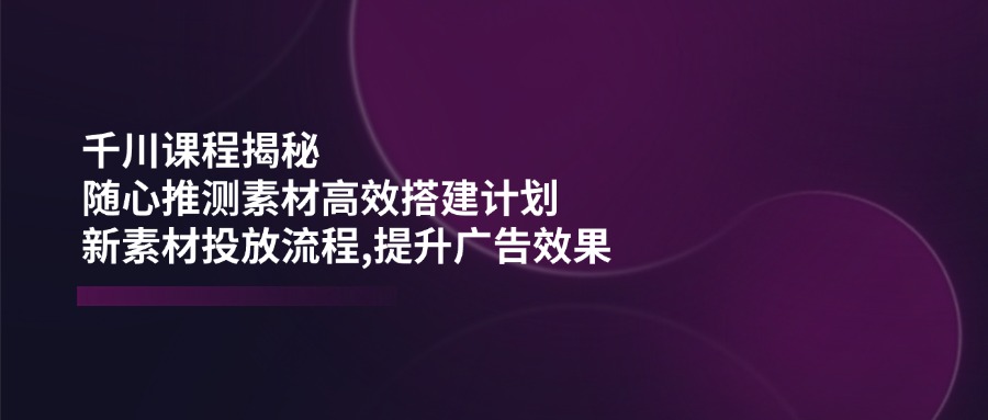 （14317期）千川课程揭秘：随心推测素材高效搭建计划,新素材投放流程,提升广告效果-辰风资源站