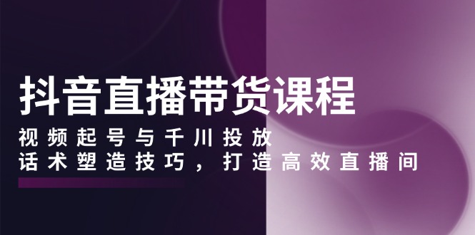 （13848期）抖音直播带货课程，视频起号与千川投放，话术塑造技巧，打造高效直播间-慕云辰风博客