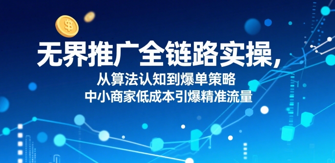 ​无界推广全链路实操，从算法认知到爆单策略，中小商家低成本引爆精准流量-辰风资源站
